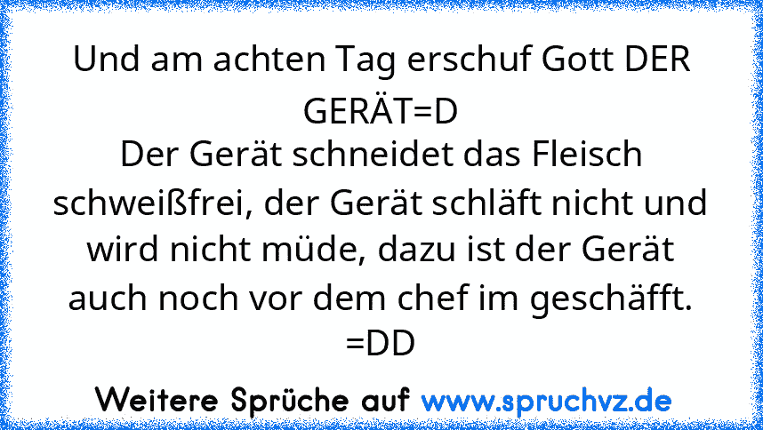 Und am achten Tag erschuf Gott DER GERÄT=D
Der Gerät schneidet das Fleisch schweißfrei, der Gerät schläft nicht und wird nicht müde, dazu ist der Gerät auch noch vor dem chef im geschäfft.
=DD