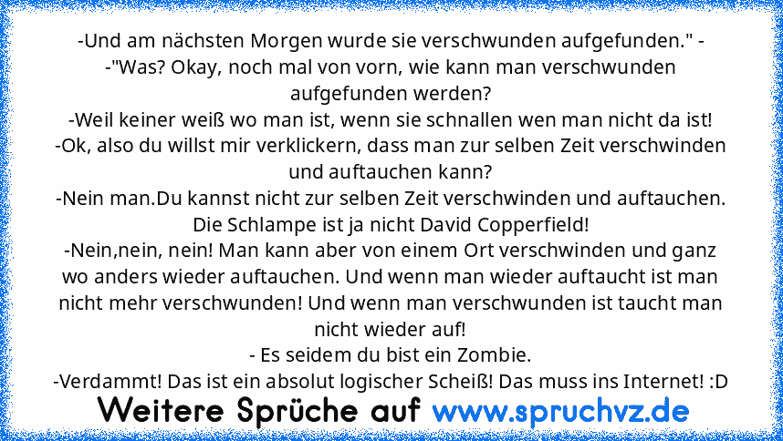 -Und am nächsten Morgen wurde sie verschwunden aufgefunden." - -"Was? Okay, noch mal von vorn, wie kann man verschwunden aufgefunden werden?
-Weil keiner weiß wo man ist, wenn sie schnallen wen man nicht da ist!
-Ok, also du willst mir verklickern, dass man zur selben Zeit verschwinden und auftauchen kann?
-Nein man.Du kannst nicht zur selben Zeit verschwinden und auftauchen. Die Schlampe ist j...