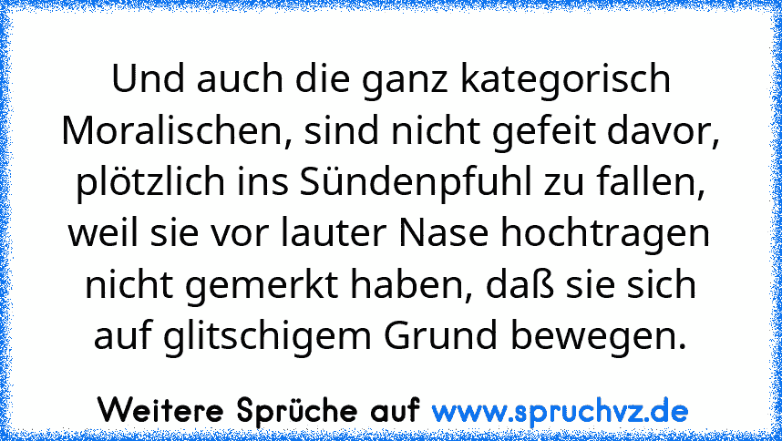 Und auch die ganz kategorisch Moralischen, sind nicht gefeit davor, plötzlich ins Sündenpfuhl zu fallen, weil sie vor lauter Nase hochtragen nicht gemerkt haben, daß sie sich auf glitschigem Grund bewegen.