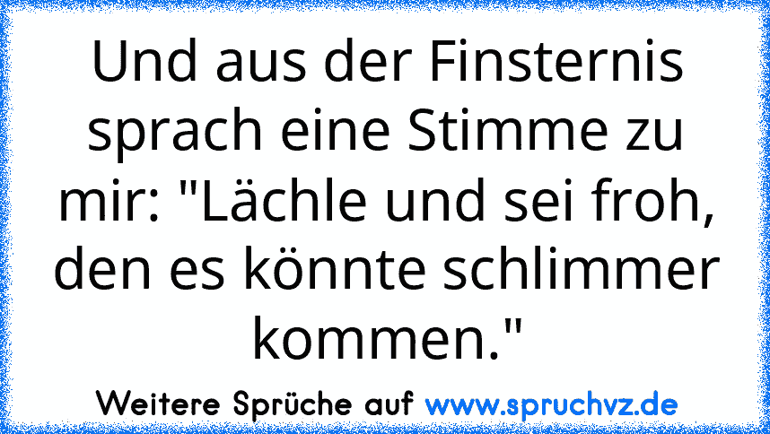 Und aus der Finsternis sprach eine Stimme zu mir: "Lächle und sei froh, den es könnte schlimmer kommen."