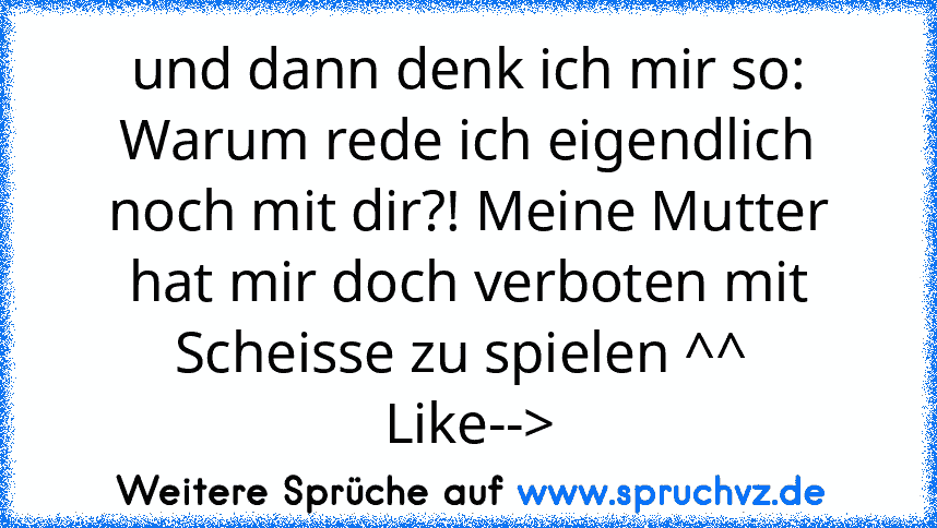 und dann denk ich mir so: Warum rede ich eigendlich noch mit dir?! Meine Mutter hat mir doch verboten mit Scheisse zu spielen ^^ 
Like-->