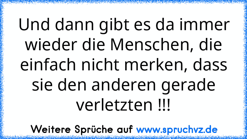 Und dann gibt es da immer wieder die Menschen, die einfach nicht merken, dass sie den anderen gerade verletzten !!!