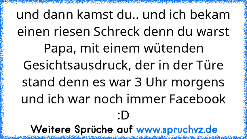 und dann kamst du.. und ich bekam einen riesen Schreck denn du warst Papa, mit einem wütenden Gesichtsausdruck, der in der Türe stand denn es war 3 Uhr morgens und ich war noch immer Facebook :D