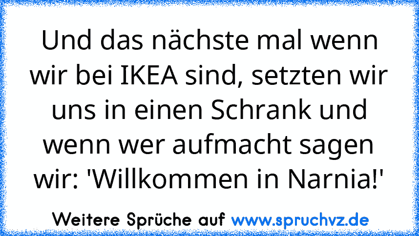 Und das nächste mal wenn wir bei IKEA sind, setzten wir uns in einen Schrank und wenn wer aufmacht sagen wir: 'Willkommen in Narnia!'