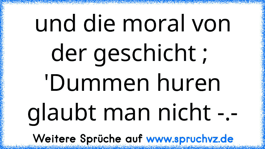 und die moral von der geschicht ;  'Dummen huren glaubt man nicht -.-