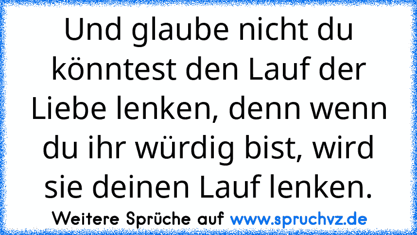 Und glaube nicht du könntest den Lauf der Liebe lenken, denn wenn du ihr würdig bist, wird sie deinen Lauf lenken.