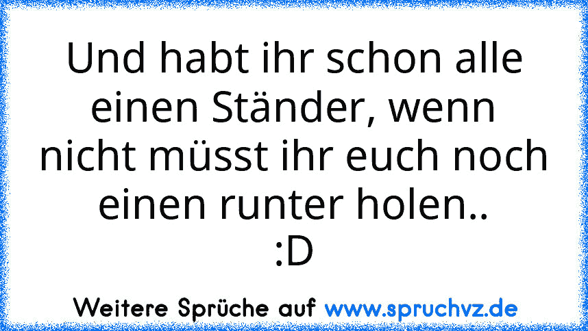 Und habt ihr schon alle einen Ständer, wenn nicht müsst ihr euch noch einen runter holen..
:D