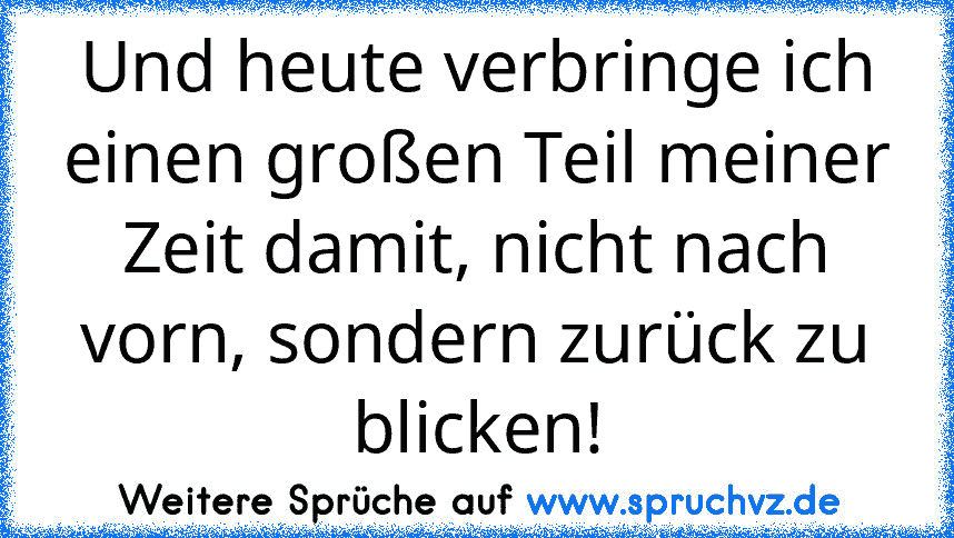 Und heute verbringe ich einen großen Teil meiner Zeit damit, nicht nach vorn, sondern zurück zu blicken!