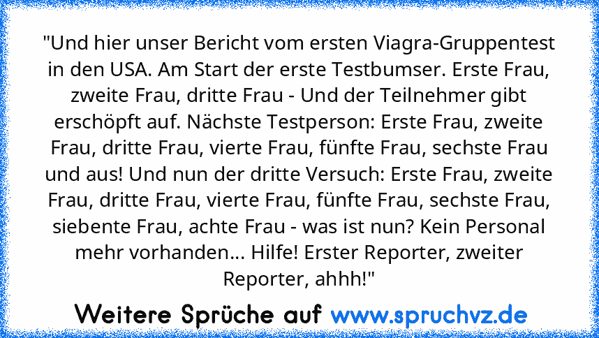 "Und hier unser Bericht vom ersten Viagra-Gruppentest in den USA. Am Start der erste Testbumser. Erste Frau, zweite Frau, dritte Frau - Und der Teilnehmer gibt erschöpft auf. Nächste Testperson: Erste Frau, zweite Frau, dritte Frau, vierte Frau, fünfte Frau, sechste Frau und aus! Und nun der dritte Versuch: Erste Frau, zweite Frau, dritte Frau, vierte Frau, fünfte Frau, sechste Frau, siebente Frau...