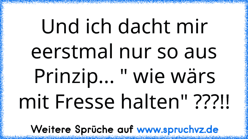 Und ich dacht mir eerstmal nur so aus Prinzip... " wie wärs mit Fresse halten" ???!!