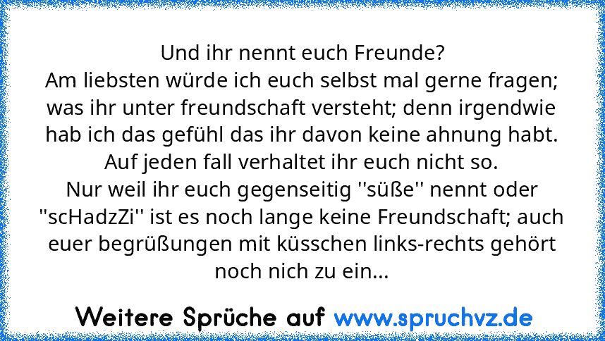 Und ihr nennt euch Freunde?
Am liebsten würde ich euch selbst mal gerne fragen; was ihr unter freundschaft versteht; denn irgendwie hab ich das gefühl das ihr davon keine ahnung habt. Auf jeden fall verhaltet ihr euch nicht so.
Nur weil ihr euch gegenseitig ''süße'' nennt oder ''scHadzZi'' ist es noch lange keine Freundschaft; auch euer begrüßungen mit küsschen links-rechts gehört noch nich zu ...