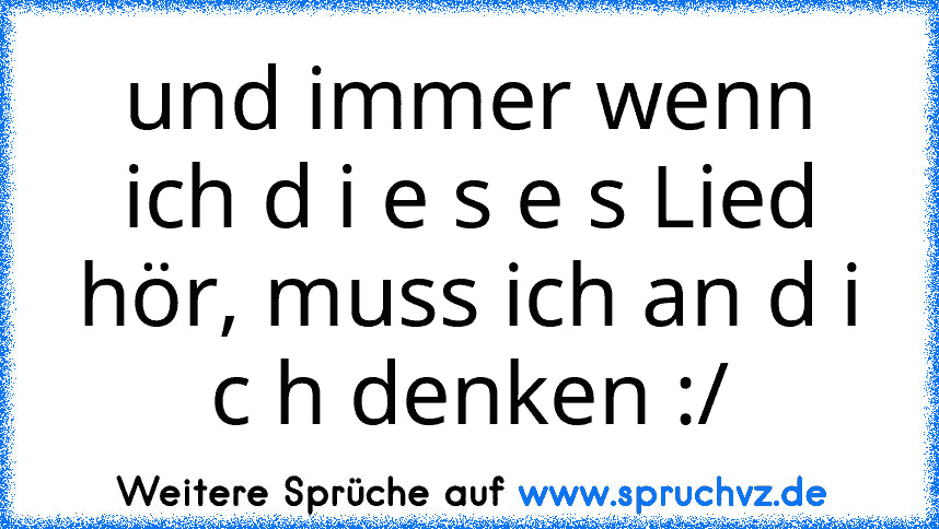 und immer wenn ich d i e s e s Lied hör, muss ich an d i c h denken :/