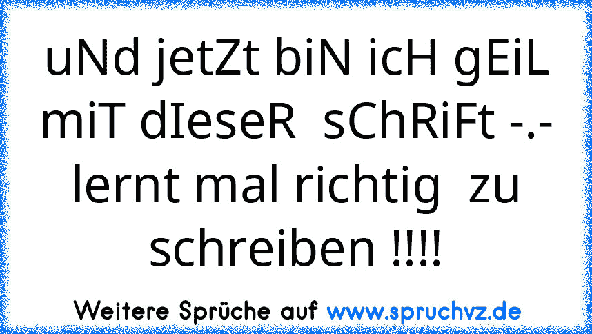 uNd jetZt biN icH gEiL miT dIeseR  sChRiFt -.-
lernt mal richtig  zu schreiben !!!!