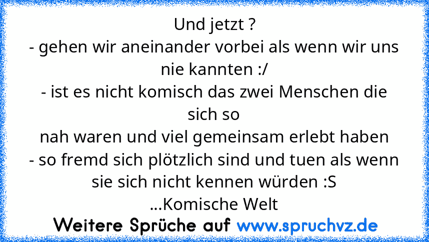 Und jetzt ?
- gehen wir aneinander vorbei als wenn wir uns nie kannten :/
- ist es nicht komisch das zwei Menschen die sich so
nah waren und viel gemeinsam erlebt haben
- so fremd sich plötzlich sind und tuen als wenn sie sich nicht kennen würden :S
...Komische Welt