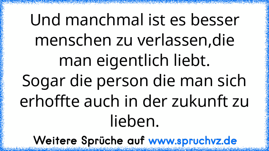 Und manchmal ist es besser menschen zu verlassen,die man eigentlich liebt.
Sogar die person die man sich erhoffte auch in der zukunft zu lieben.