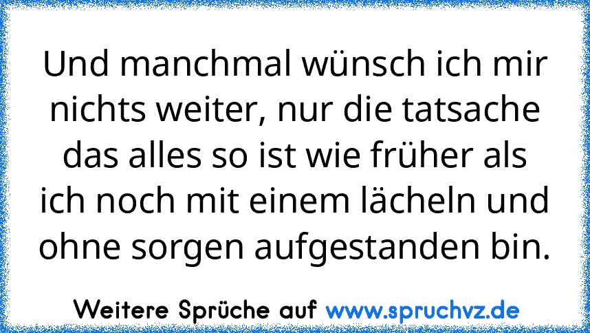 Und manchmal wünsch ich mir nichts weiter, nur die tatsache das alles so ist wie früher als ich noch mit einem lächeln und ohne sorgen aufgestanden bin.