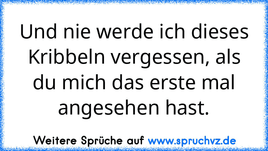 Und nie werde ich dieses Kribbeln vergessen, als du mich das erste mal angesehen hast.