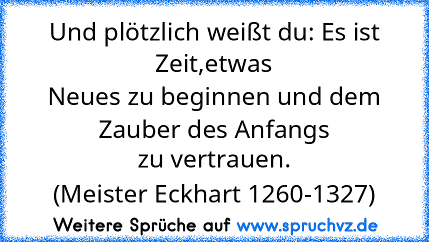 Und plötzlich weißt du: Es ist Zeit,etwas
Neues zu beginnen und dem Zauber des Anfangs
zu vertrauen.
(Meister Eckhart 1260-1327)