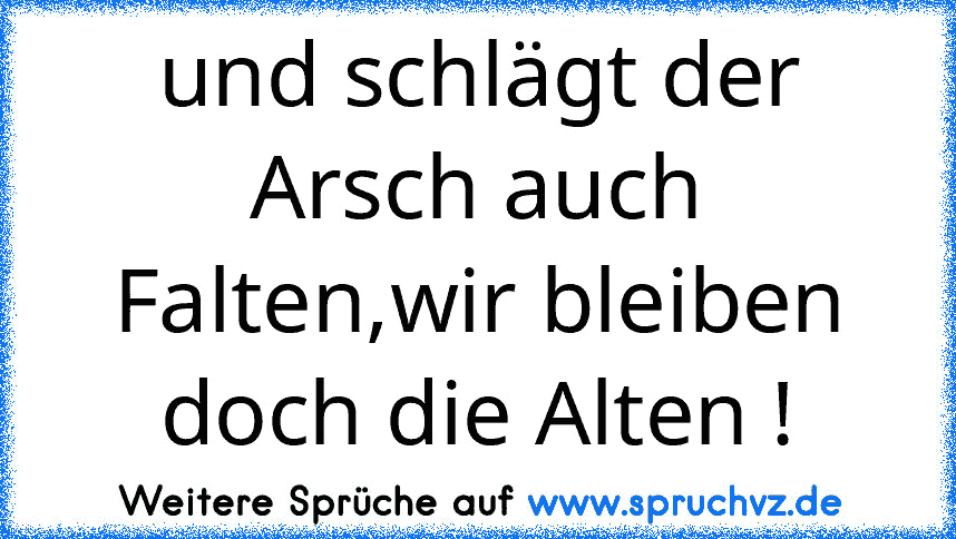 und schlägt der Arsch auch Falten,wir bleiben doch die Alten !