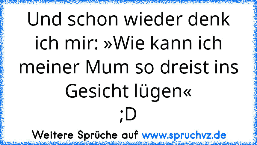 Und schon wieder denk ich mir: »Wie kann ich meiner Mum so dreist ins Gesicht lügen«
;D