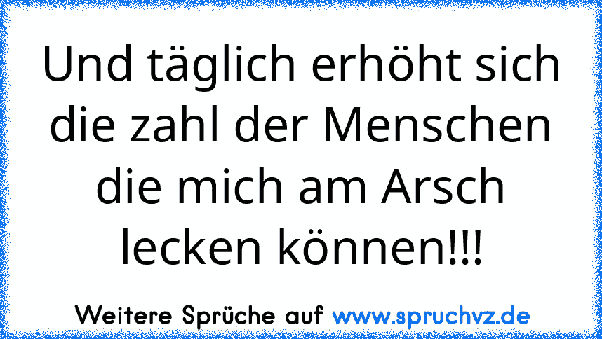 Und täglich erhöht sich die zahl der Menschen die mich am Arsch lecken können!!!