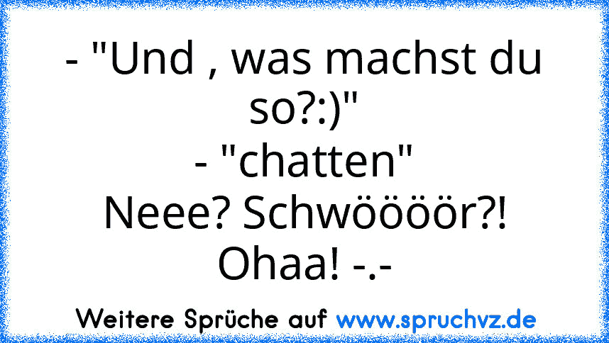 - "Und , was machst du so?:)"
- "chatten"
Neee? Schwöööör?! Ohaa! -.-