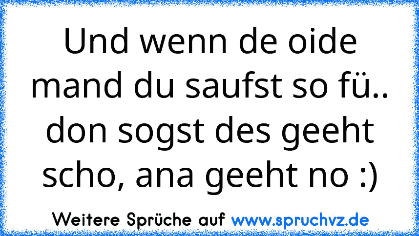 Und wenn de oide mand du saufst so fü.. don sogst des geeht scho, ana geeht no :)