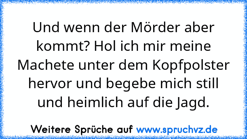 Und wenn der Mörder aber kommt? Hol ich mir meine Machete unter dem Kopfpolster hervor und begebe mich still und heimlich auf die Jagd.