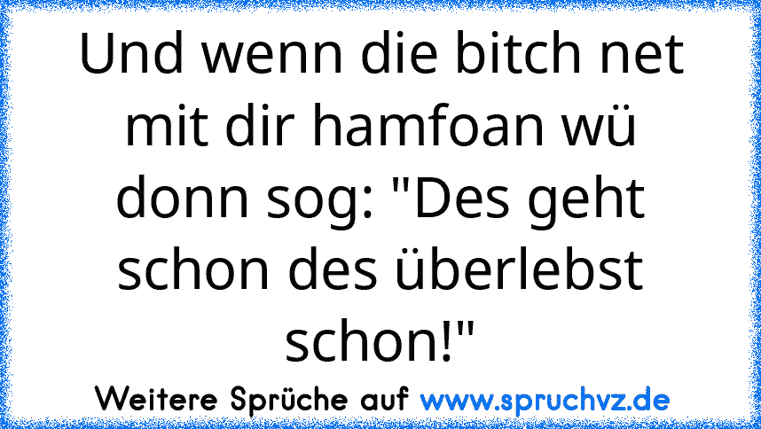 Und wenn die bitch net mit dir hamfoan wü donn sog: "Des geht schon des überlebst schon!"