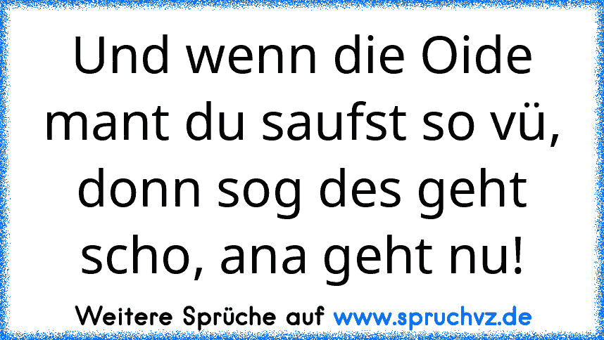 Und wenn die Oide mant du saufst so vü, donn sog des geht scho, ana geht nu!