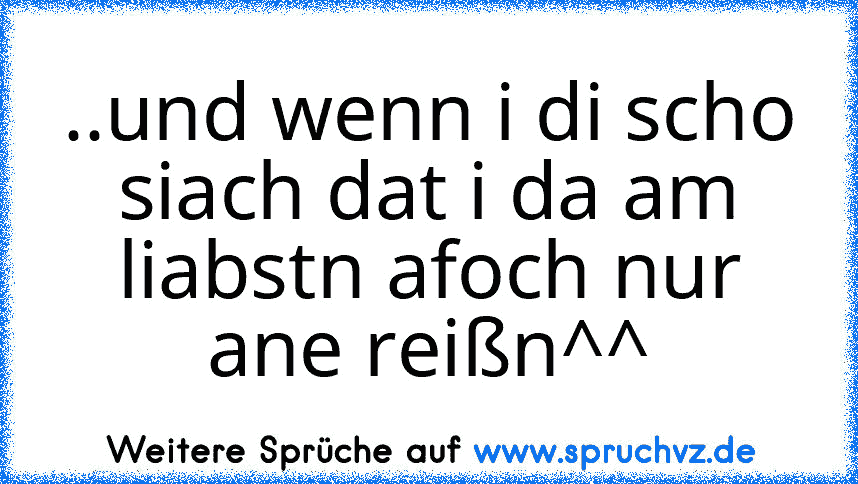 ..und wenn i di scho siach dat i da am liabstn afoch nur ane reißn^^