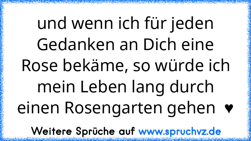 und wenn ich für jeden Gedanken an Dich eine Rose bekäme, so würde ich mein Leben lang durch einen Rosengarten gehen  ♥