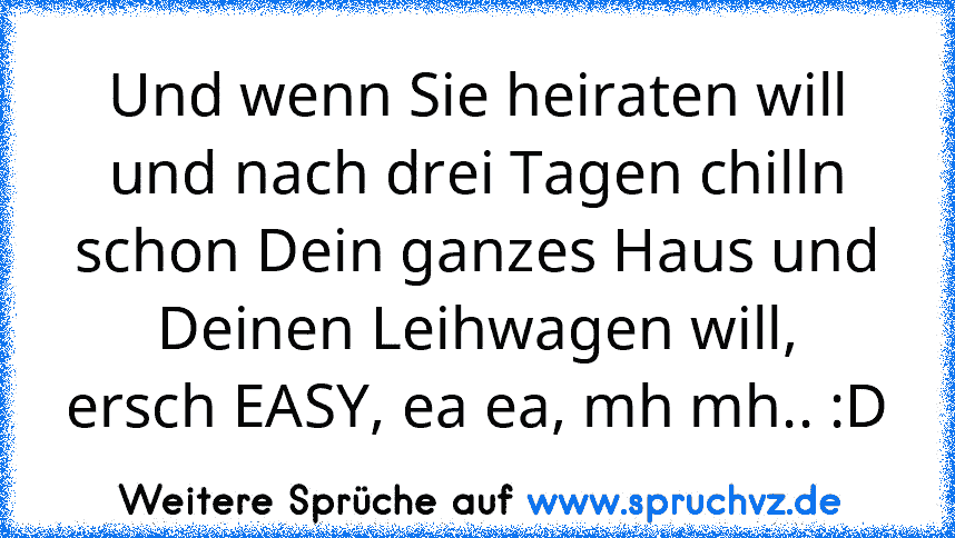 Und wenn Sie heiraten will
und nach drei Tagen chilln
schon Dein ganzes Haus und
Deinen Leihwagen will,
ersch EASY, ea ea, mh mh.. :D