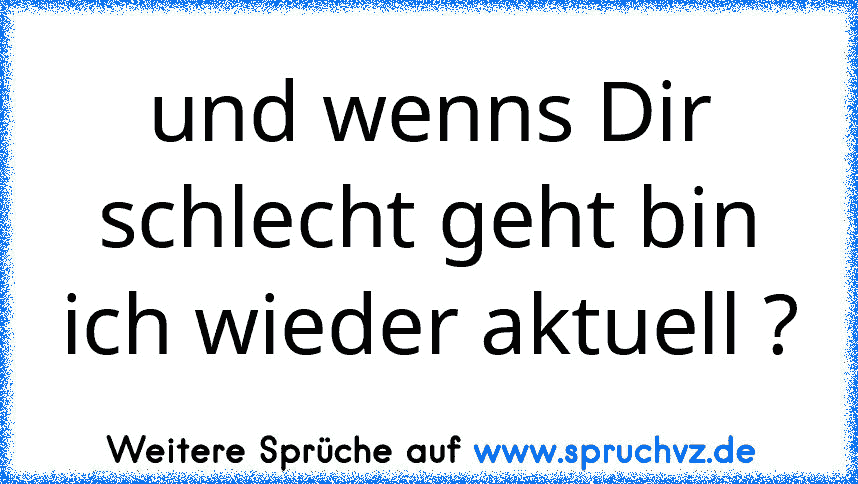 und wenns Dir schlecht geht bin ich wieder aktuell ?