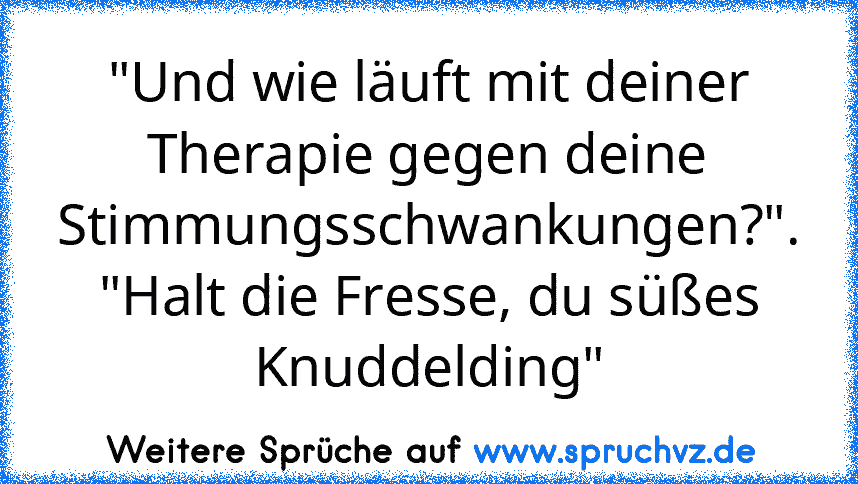 "Und wie läuft mit deiner Therapie gegen deine Stimmungsschwankungen?".
"Halt die Fresse, du süßes Knuddelding"