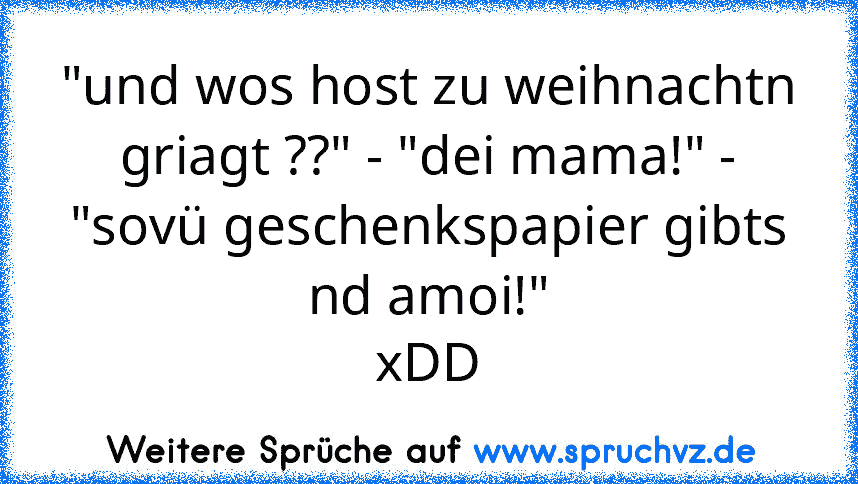 "und wos host zu weihnachtn griagt ??" - "dei mama!" - "sovü geschenkspapier gibts nd amoi!"
xDD