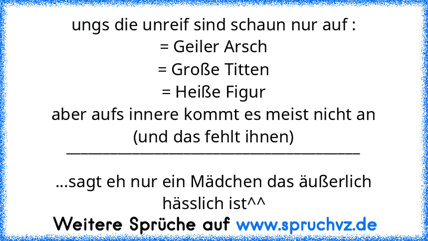 ungs die unreif sind schaun nur auf :
= Geiler Arsch
= Große Titten
= Heiße Figur
aber aufs innere kommt es meist nicht an
(und das fehlt ihnen)
________________________________________
...sagt eh nur ein Mädchen das äußerlich hässlich ist^^