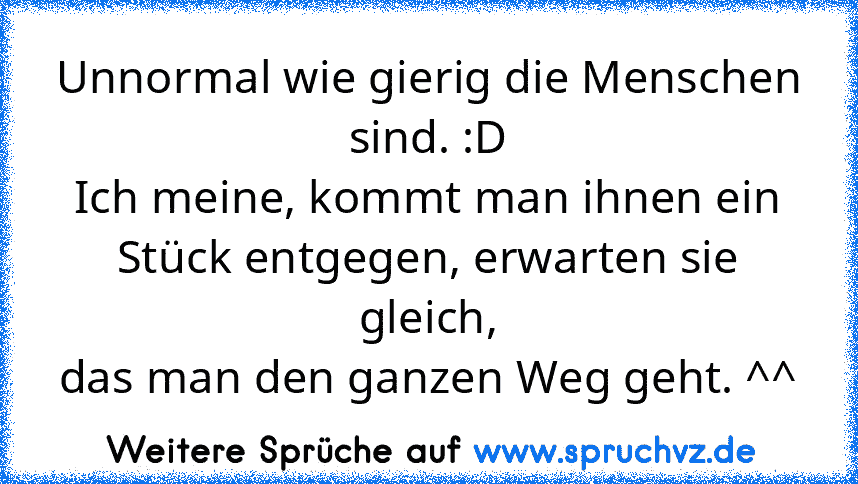 Unnormal wie gierig die Menschen sind. :D
Ich meine, kommt man ihnen ein Stück entgegen, erwarten sie gleich,
das man den ganzen Weg geht. ^^