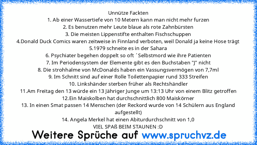 Unnütze Fackten
1. Ab einer Wassertiefe von 10 Metern kann man nicht mehr furzen
2. Es benutzen mehr Leute blaue als rote Zahnbürsten
3. Die meisten Lippenstifte enthalten Fischschuppen
4.Donald Duck Comics waren zeitweise in Finnland verboten, weil Donald ja keine Hose trägt
5.1979 schneite es in der Sahara
6. Psychiater begehen doppelt so oft ´Selbstmord wie ihre Patienten
7. Im Periodensyste...