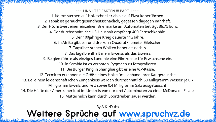 ~~~ UNNÜTZE FAKTEN !!! PART 1 ~~~
1. Keime sterben auf Holz schneller ab als auf Plastikoberflächen.
2. Tabak ist geraucht gesundheitsschädlich, gegessen dagegen nahrhaft.
3. Der Höchstwert einer einzelnen Briefmarke am Automaten beträgt 36,75 Euro.
4. Der durchschnittliche US-Haushalt empfängt 400 Fernsehkanäle.
5. Der 100jährige Krieg dauerte 113 Jahre.
6. In Afrika gibt es rund dreizehn Quad...