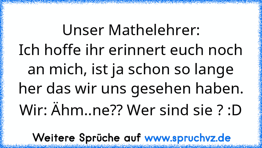 Unser Mathelehrer:
Ich hoffe ihr erinnert euch noch an mich, ist ja schon so lange her das wir uns gesehen haben.
Wir: Ähm..ne?? Wer sind sie ? :D