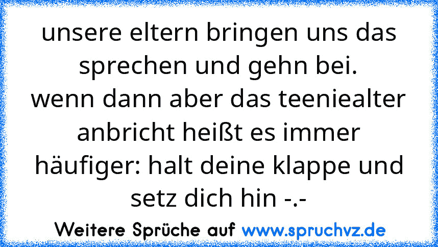 unsere eltern bringen uns das sprechen und gehn bei.
wenn dann aber das teeniealter anbricht heißt es immer häufiger: halt deine klappe und setz dich hin -.-