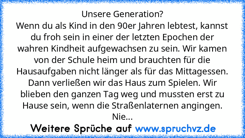 Unsere Generation?
Wenn du als Kind in den 90er Jahren lebtest, kannst du froh sein in einer der letzten Epochen der wahren Kindheit aufgewachsen zu sein. Wir kamen von der Schule heim und brauchten für die Hausaufgaben nicht länger als für das Mittagessen. Dann verließen wir das Haus zum Spielen. Wir blieben den ganzen Tag weg und mussten erst zu Hause sein, wenn die Straßenlaternen angingen. Nie...