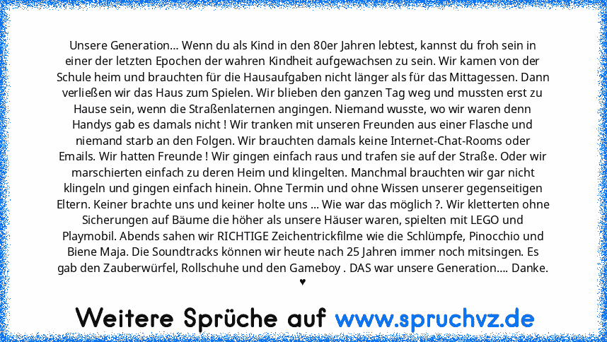 Unsere Generation… Wenn du als Kind in den 80er Jahren lebtest, kannst du froh sein in einer der letzten Epochen der wahren Kindheit aufgewachsen zu sein. Wir kamen von der Schule heim und brauchten für die Hausaufgaben nicht länger als für das Mittagessen. Dann verließen wir das Haus zum Spielen. Wir blieben den ganzen Tag weg und mussten erst zu Hause sein, wenn die Straßenlaternen angingen. ...