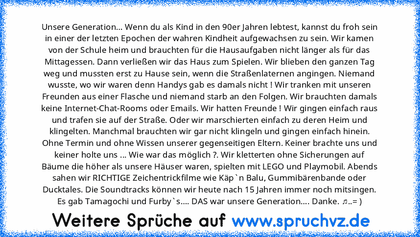 Unsere Generation… Wenn du als Kind in den 90er Jahren lebtest, kannst du froh sein in einer der letzten Epochen der wahren Kindheit aufgewachsen zu sein. Wir kamen von der Schule heim und brauchten für die Hausaufgaben nicht länger als für das Mittagessen. Dann verließen wir das Haus zum Spielen. Wir blieben den ganzen Tag weg und mussten erst zu Hause sein, wenn die Straßenlaternen angingen. ...