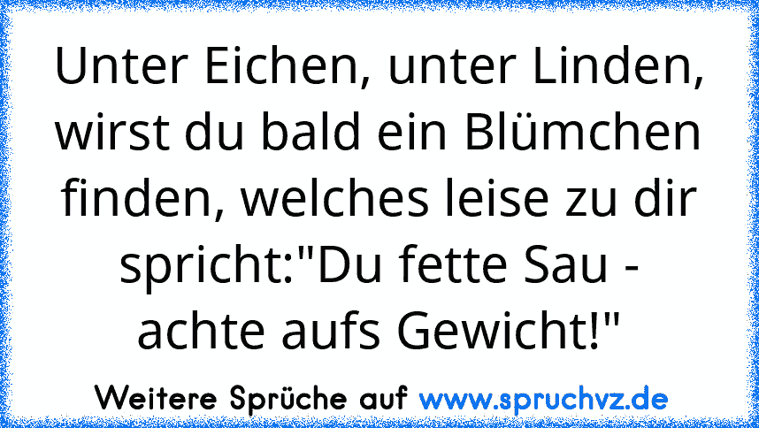 Unter Eichen, unter Linden, wirst du bald ein Blümchen finden, welches leise zu dir spricht:"Du fette Sau - achte aufs Gewicht!"