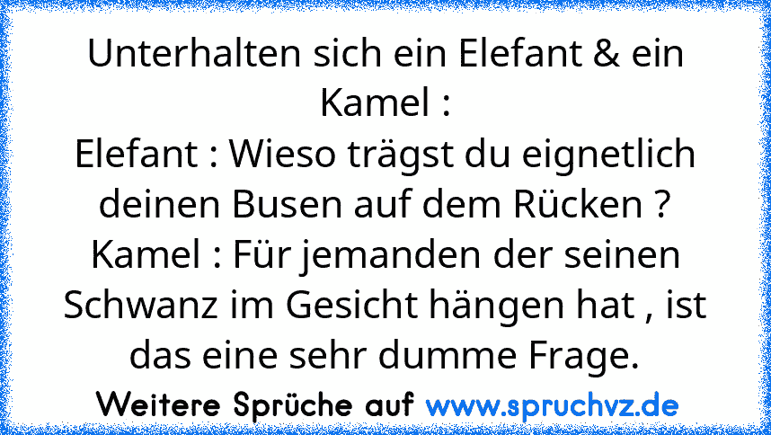 Unterhalten sich ein Elefant & ein Kamel :
Elefant : Wieso trägst du eignetlich deinen Busen auf dem Rücken ?
Kamel : Für jemanden der seinen Schwanz im Gesicht hängen hat , ist das eine sehr dumme Frage.