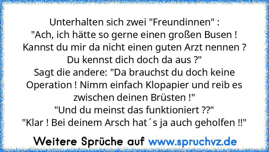 Unterhalten sich zwei "Freundinnen" :
"Ach, ich hätte so gerne einen großen Busen ! Kannst du mir da nicht einen guten Arzt nennen ? Du kennst dich doch da aus ?"
Sagt die andere: "Da brauchst du doch keine Operation ! Nimm einfach Klopapier und reib es zwischen deinen Brüsten !"
"Und du meinst das funktioniert ??"
"Klar ! Bei deinem Arsch hat´s ja auch geholfen !!"