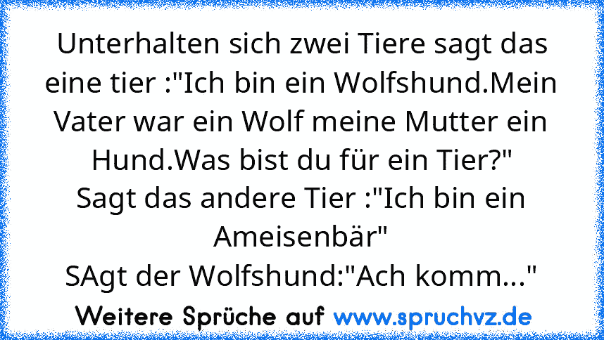 Unterhalten sich zwei Tiere sagt das eine tier :"Ich bin ein Wolfshund.Mein Vater war ein Wolf meine Mutter ein Hund.Was bist du für ein Tier?"
Sagt das andere Tier :"Ich bin ein Ameisenbär"
SAgt der Wolfshund:"Ach komm..."