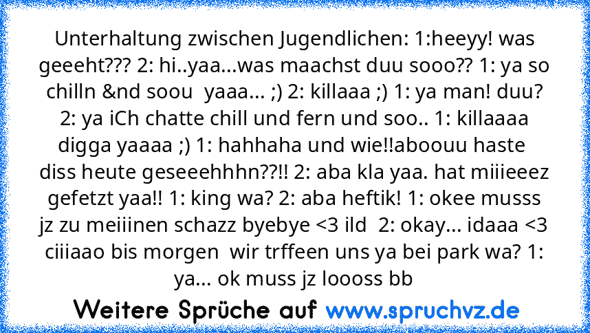 Unterhaltung zwischen Jugendlichen: 1:heeyy! was geeeht??? 2: hi..yaa...was maachst duu sooo?? 1: ya so chilln &nd soou  yaaa... ;) 2: killaaa ;) 1: ya man! duu? 2: ya iCh chatte chill und fern und soo.. 1: killaaaa digga yaaaa ;) 1: hahhaha und wie!!aboouu haste  diss heute geseeehhhn??!! 2: aba kla yaa. hat miiieeez gefetzt yaa!! 1: king wa? 2: aba heftik! 1: okee musss jz zu meiiinen schazz bye...